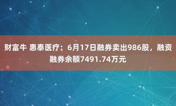 财富牛 惠泰医疗：6月17日融券卖出986股，融资融券余额7491.74万元