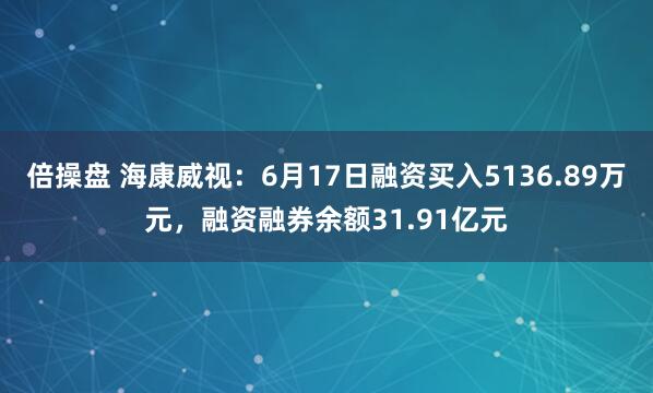 倍操盘 海康威视：6月17日融资买入5136.89万元，融资融券余额31.91亿元