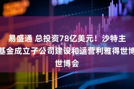 易盛通 总投资78亿美元！沙特主权基金成立子公司建设和运营利雅得世博会