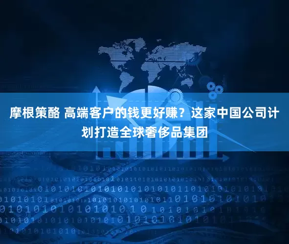 摩根策酪 高端客户的钱更好赚？这家中国公司计划打造全球奢侈品集团