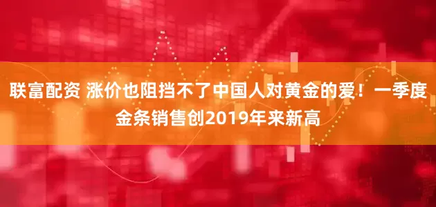 联富配资 涨价也阻挡不了中国人对黄金的爱！一季度金条销售创2019年来新高
