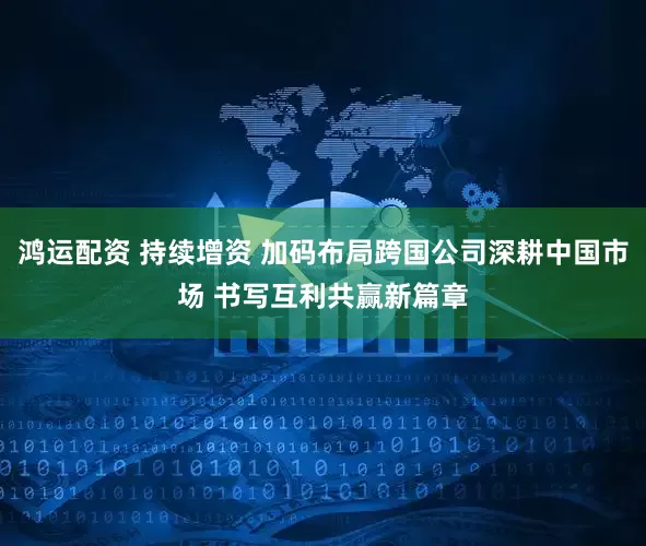 鸿运配资 持续增资 加码布局跨国公司深耕中国市场 书写互利共赢新篇章