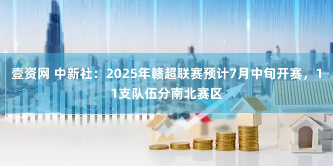 壹资网 中新社：2025年赣超联赛预计7月中旬开赛，11支队伍分南北赛区