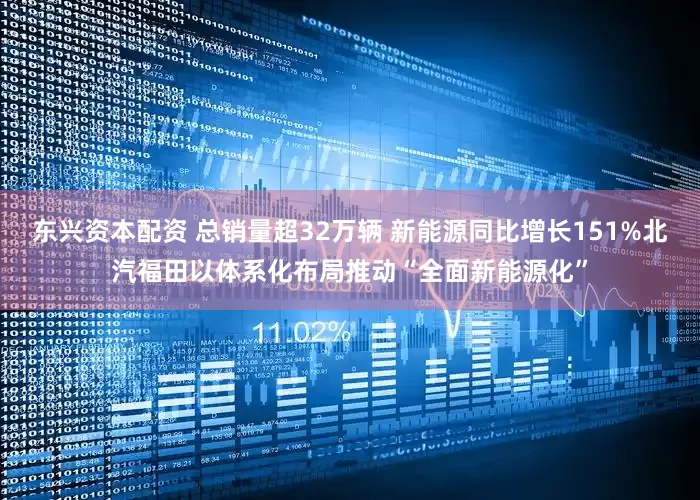 东兴资本配资 总销量超32万辆 新能源同比增长151%北汽福田以体系化布局推动“全面新能源化”
