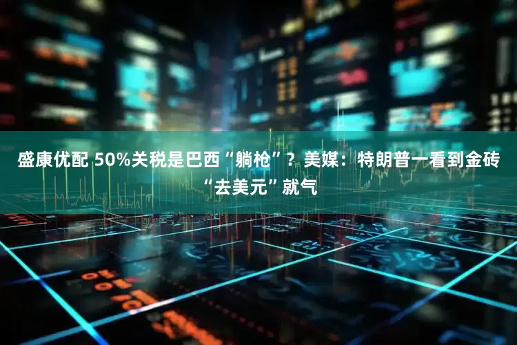盛康优配 50%关税是巴西“躺枪”？美媒：特朗普一看到金砖“去美元”就气