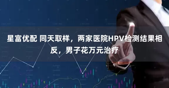 星富优配 同天取样，两家医院HPV检测结果相反，男子花万元治疗