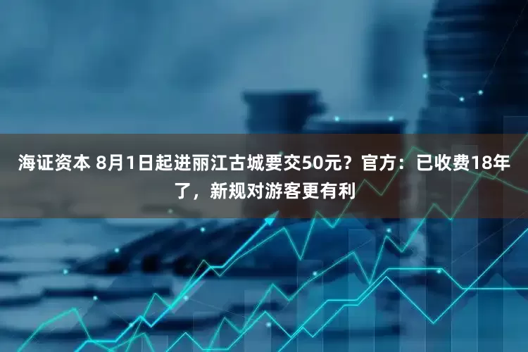 海证资本 8月1日起进丽江古城要交50元？官方：已收费18年了，新规对游客更有利