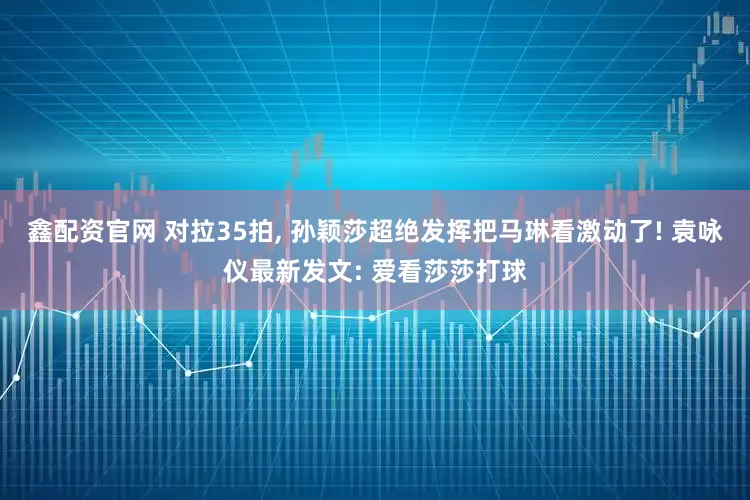 鑫配资官网 对拉35拍, 孙颖莎超绝发挥把马琳看激动了! 袁咏仪最新发文: 爱看莎莎打球