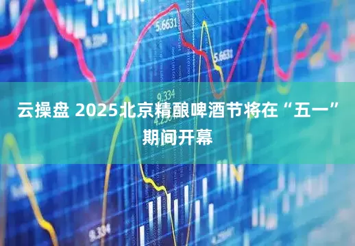 云操盘 2025北京精酿啤酒节将在“五一”期间开幕