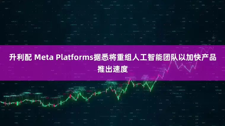 升利配 Meta Platforms据悉将重组人工智能团队以加快产品推出速度