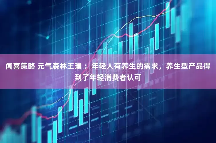 闻喜策略 元气森林王璞 ：年轻人有养生的需求，养生型产品得到了年轻消费者认可