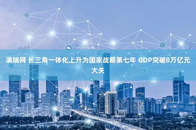 满瑞网 长三角一体化上升为国家战略第七年 GDP突破8万亿元大关