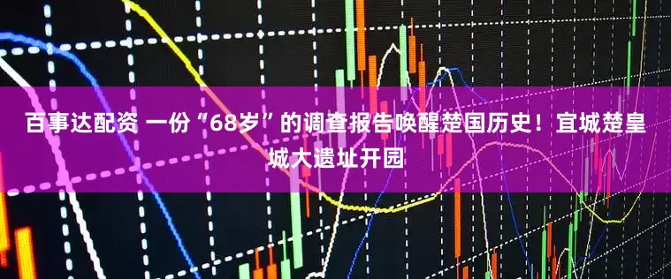 百事达配资 一份“68岁”的调查报告唤醒楚国历史！宜城楚皇城大遗址开园