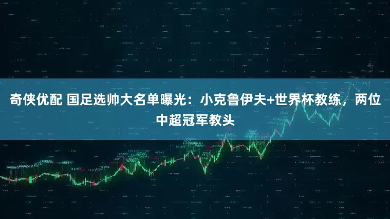 奇侠优配 国足选帅大名单曝光：小克鲁伊夫+世界杯教练，两位中超冠军教头