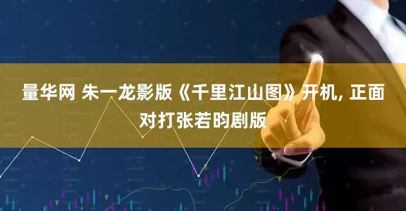 量华网 朱一龙影版《千里江山图》开机, 正面对打张若昀剧版